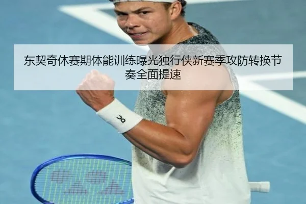 东契奇休赛期体能训练曝光独行侠新赛季攻防转换节奏全面提速