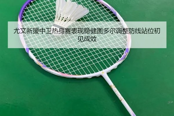 尤文新援中卫热身赛表现稳健图多尔调整防线站位初见成效